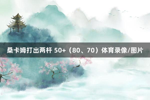 桑卡姆打出两杆 50+（80、70）体育录像/图片