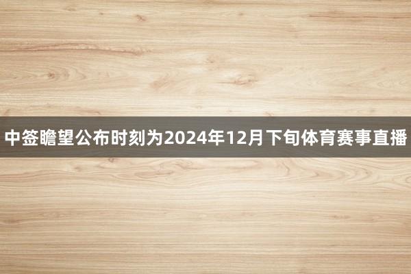 中签瞻望公布时刻为2024年12月下旬体育赛事直播