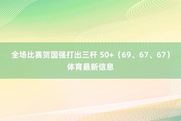 全场比赛贺国强打出三杆 50+（69、67、67）体育最新信息