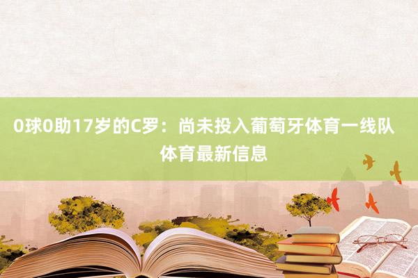 0球0助17岁的C罗：尚未投入葡萄牙体育一线队    体育最新信息