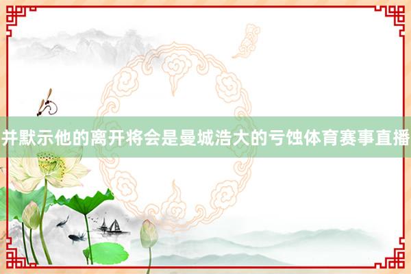 并默示他的离开将会是曼城浩大的亏蚀体育赛事直播