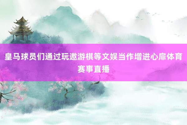 皇马球员们通过玩遨游棋等文娱当作增进心扉体育赛事直播