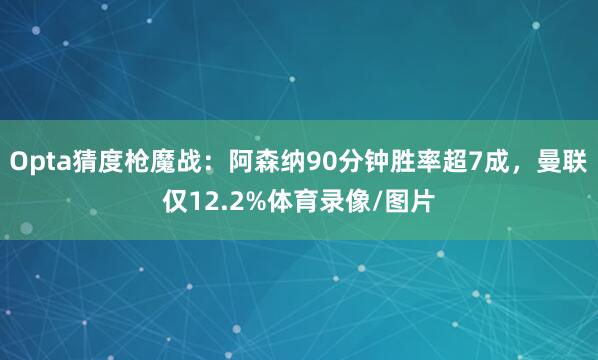 Opta猜度枪魔战：阿森纳90分钟胜率超7成，曼联仅12.2%体育录像/图片