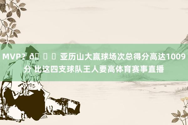 MVP？👀亚历山大赢球场次总得分高达1009分 比这四支球队王人要高体育赛事直播