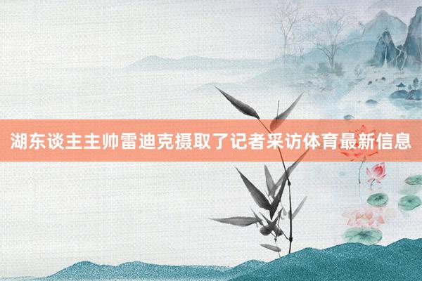 湖东谈主主帅雷迪克摄取了记者采访体育最新信息