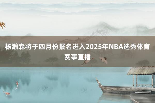 杨瀚森将于四月份报名进入2025年NBA选秀体育赛事直播
