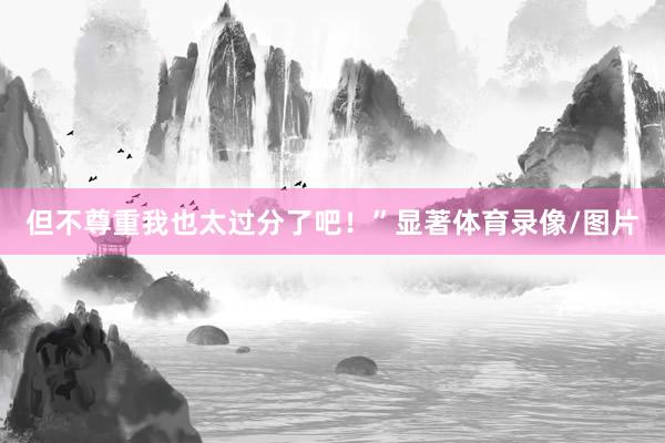 但不尊重我也太过分了吧！”显著体育录像/图片
