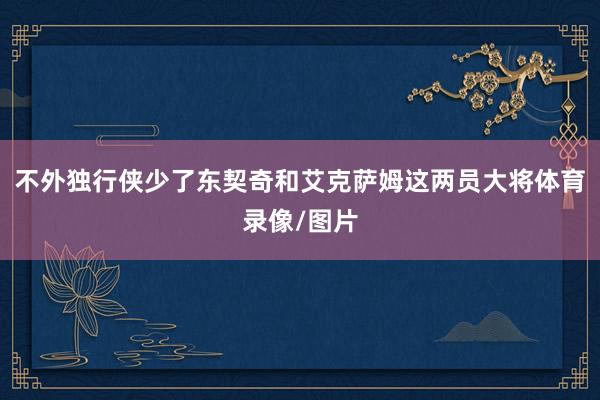 不外独行侠少了东契奇和艾克萨姆这两员大将体育录像/图片