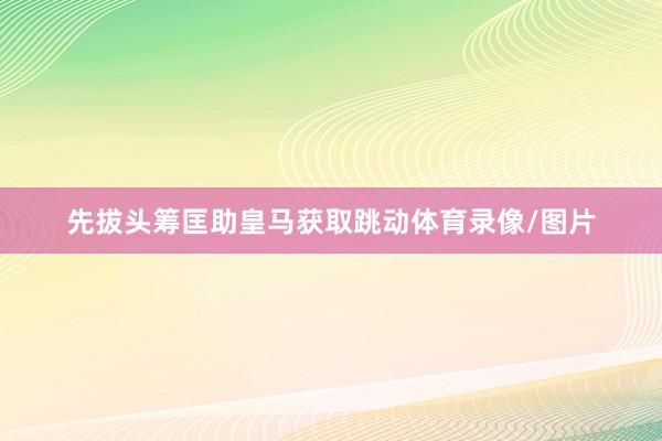 先拔头筹匡助皇马获取跳动体育录像/图片