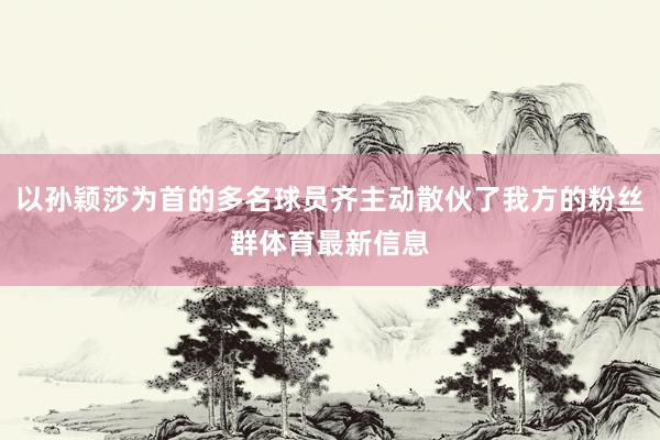 以孙颖莎为首的多名球员齐主动散伙了我方的粉丝群体育最新信息