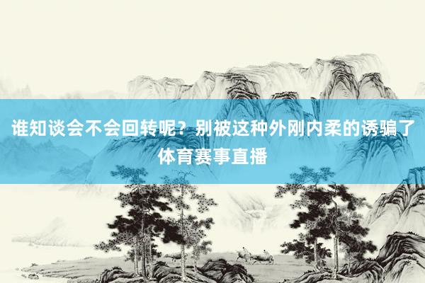 谁知谈会不会回转呢？别被这种外刚内柔的诱骗了体育赛事直播