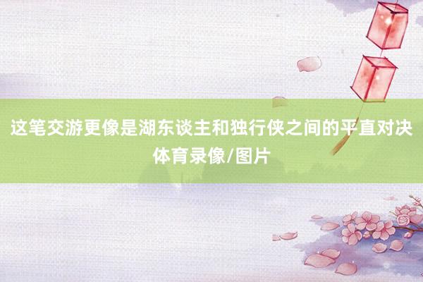 这笔交游更像是湖东谈主和独行侠之间的平直对决体育录像/图片