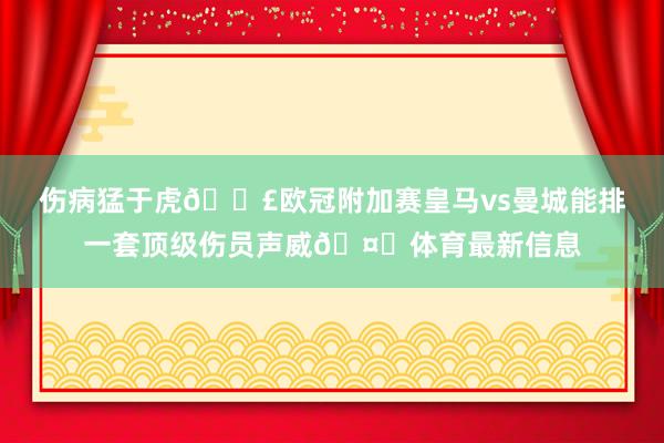 伤病猛于虎😣欧冠附加赛皇马vs曼城能排一套顶级伤员声威🤕体育最新信息
