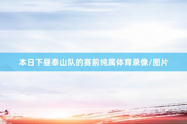 本日下昼泰山队的赛前纯属体育录像/图片