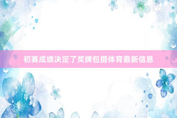 初赛成绩决定了奖牌包摄体育最新信息