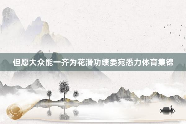 但愿大众能一齐为花滑功绩委宛悉力体育集锦
