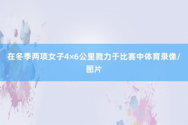 在冬季两项女子4×6公里戮力于比赛中体育录像/图片