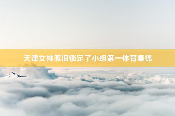 天津女排照旧锁定了小组第一体育集锦