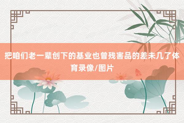 把咱们老一辈创下的基业也曾残害品的差未几了体育录像/图片