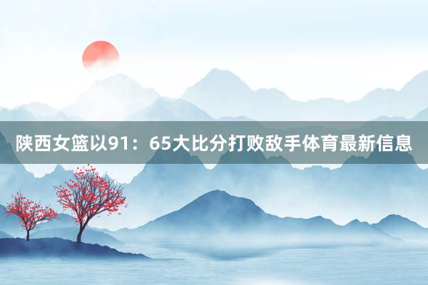 陕西女篮以91：65大比分打败敌手体育最新信息
