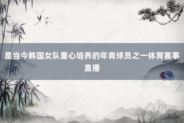 是当今韩国女队重心培养的年青球员之一体育赛事直播