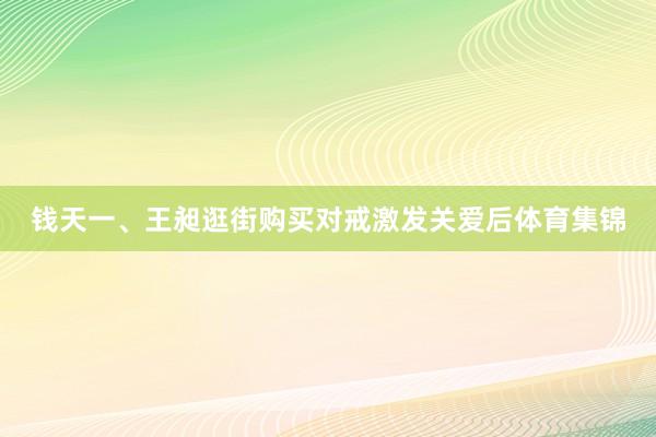 钱天一、王昶逛街购买对戒激发关爱后体育集锦