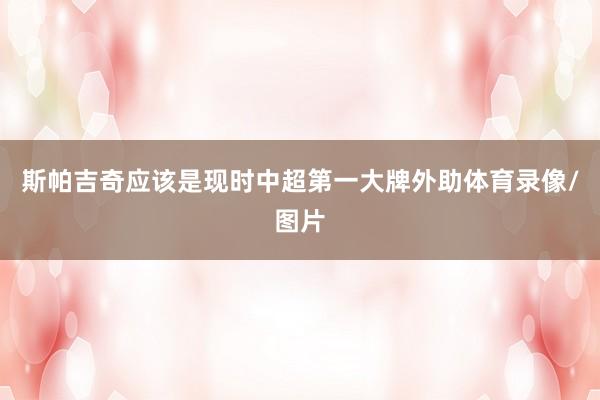 斯帕吉奇应该是现时中超第一大牌外助体育录像/图片
