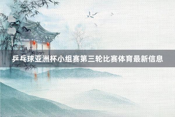 乒乓球亚洲杯小组赛第三轮比赛体育最新信息