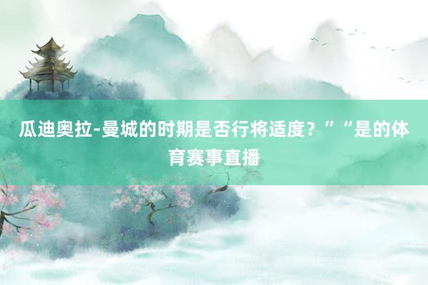 瓜迪奥拉-曼城的时期是否行将适度？”“是的体育赛事直播