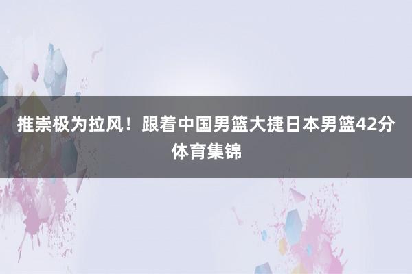 推崇极为拉风！跟着中国男篮大捷日本男篮42分体育集锦