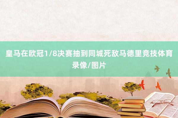 皇马在欧冠1/8决赛抽到同城死敌马德里竞技体育录像/图片