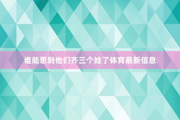 谁能思到他们齐三个娃了体育最新信息