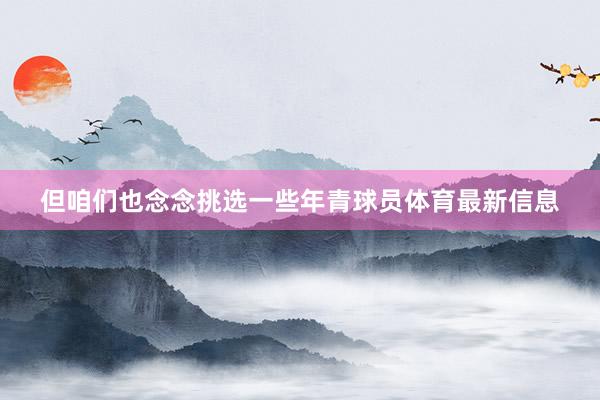 但咱们也念念挑选一些年青球员体育最新信息