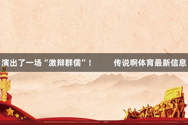 演出了一场“激辩群儒”! 传说啊体育最新信息