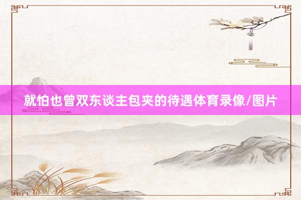 就怕也曾双东谈主包夹的待遇体育录像/图片