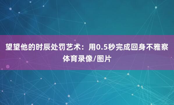 望望他的时辰处罚艺术：用0.5秒完成回身不雅察体育录像/图片