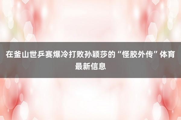 在釜山世乒赛爆冷打败孙颖莎的“怪胶外传”体育最新信息
