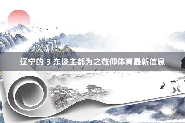 辽宁的 3 东谈主都为之敬仰体育最新信息