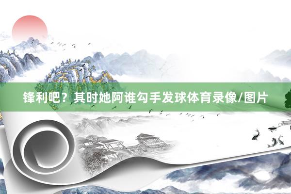 锋利吧？其时她阿谁勾手发球体育录像/图片