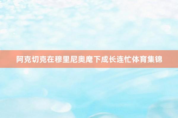 阿克切克在穆里尼奥麾下成长连忙体育集锦