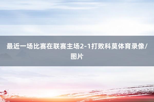 最近一场比赛在联赛主场2-1打败科莫体育录像/图片