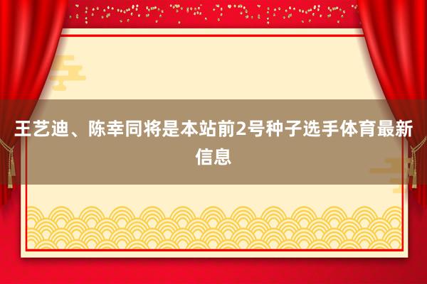 王艺迪、陈幸同将是本站前2号种子选手体育最新信息