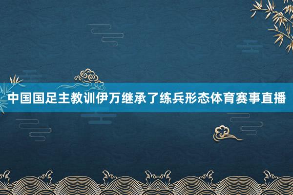 中国国足主教训伊万继承了练兵形态体育赛事直播