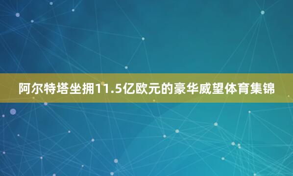 阿尔特塔坐拥11.5亿欧元的豪华威望体育集锦