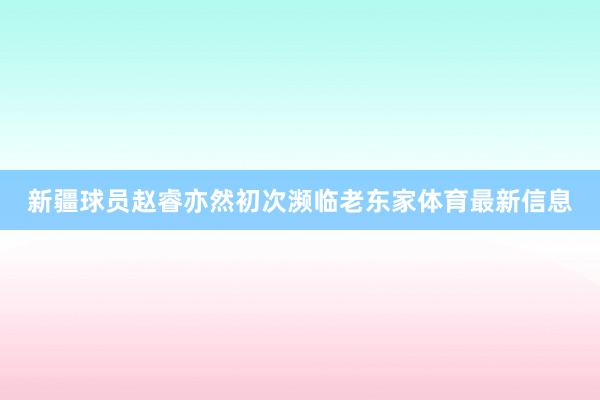 新疆球员赵睿亦然初次濒临老东家体育最新信息