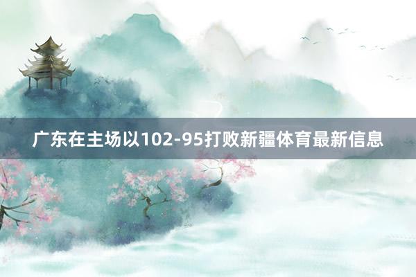 广东在主场以102-95打败新疆体育最新信息