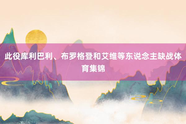 此役库利巴利、布罗格登和艾维等东说念主缺战体育集锦