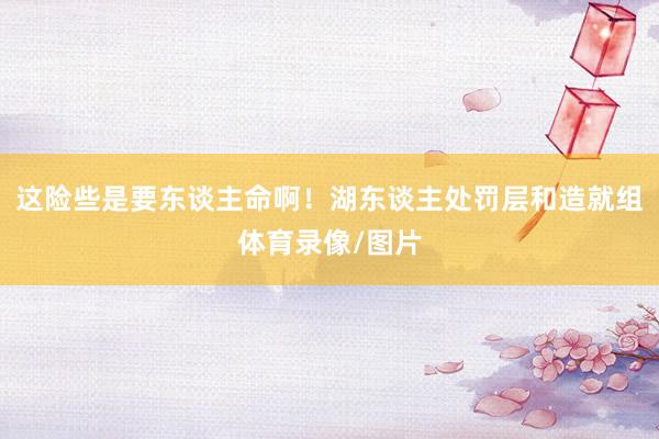 这险些是要东谈主命啊！湖东谈主处罚层和造就组体育录像/图片