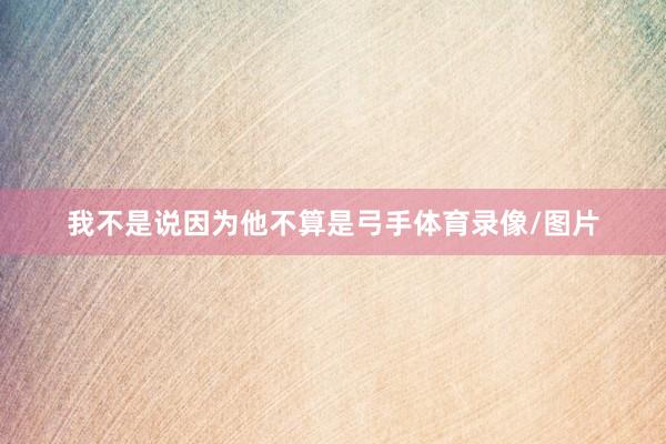 我不是说因为他不算是弓手体育录像/图片