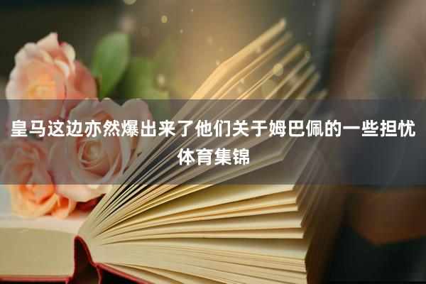 皇马这边亦然爆出来了他们关于姆巴佩的一些担忧体育集锦